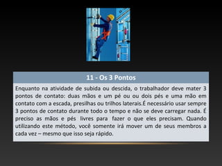 11 - Os 3 Pontos
Enquanto na atividade de subida ou descida, o trabalhador deve mater 3
pontos de contato: duas mãos e um pé ou ou dois pés e uma mão em
contato com a escada, presilhas ou trilhos laterais.É necessário usar sempre
3 pontos de contato durante todo o tempo e não se deve carregar nada. É
preciso as mãos e pés livres para fazer o que eles precisam. Quando
utilizando este método, você somente irá mover um de seus membros a
cada vez – mesmo que isso seja rápido.
 
