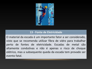 13 - Fonte de Eletricidade
O material da escada é um importante fator a ser considerado,
visto que se recomenda utilizar fibra de vidro para trabalhar
perto de fontes de eletricidade. Escadas de metal são
altamente condutivas e não é apenas o risco de choque
elétrico, mas a subsequente queda da escada tem provado ser
evento fatal.
 