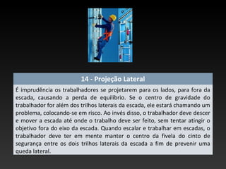14 - Projeção Lateral
É imprudência os trabalhadores se projetarem para os lados, para fora da
escada, causando a perda de equilíbrio. Se o centro de gravidade do
trabalhador for além dos trilhos laterais da escada, ele estará chamando um
problema, colocando-se em risco. Ao invés disso, o trabalhador deve descer
e mover a escada até onde o trabalho deve ser feito, sem tentar atingir o
objetivo fora do eixo da escada. Quando escalar e trabalhar em escadas, o
trabalhador deve ter em mente manter o centro da fivela do cinto de
segurança entre os dois trilhos laterais da escada a fim de prevenir uma
queda lateral.
 