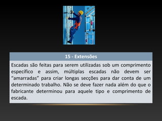 15 - Extensões
Escadas são feitas para serem utilizadas sob um comprimento
específico e assim, múltiplas escadas não devem ser
“amarradas” para criar longas secções para dar conta de um
determinado trabalho. Não se deve fazer nada além do que o
fabricante determinou para aquele tipo e comprimento de
escada.
 