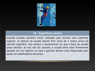 16 - Superfícies Acima
Quando escadas portáteis forem utilizadas para acessar uma superfície
superior, as laterais da escada devem ficar cerca de 1 metro acima da
referida superfície. Isto evitará o tombamento ou que a base da escada
possa deslizar. Se isto não for possível, a escada deve estar firmemente
apoiada em um suporte no topo e ganchos devem estar disponívels para
ajudar os trabalhadores descerem.
 