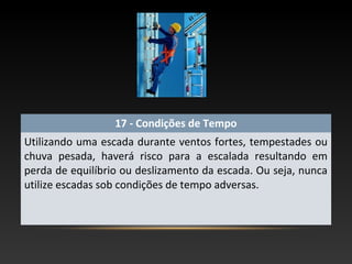 17 - Condições de Tempo
Utilizando uma escada durante ventos fortes, tempestades ou
chuva pesada, haverá risco para a escalada resultando em
perda de equilíbrio ou deslizamento da escada. Ou seja, nunca
utilize escadas sob condições de tempo adversas.
 