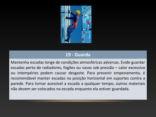 19 - Guarda
Mantenha escadas longe de condições atmosféricas adversas. Evide guardar
escadas perto de radiadores, fogões ou vasos sob pressão – calor excessivo
ou intempéries podem causar desgaste. Para prevenir empenamento, é
recomendável manter escadas na posição horizontal em suportes contra a
parede. Para tornar acessível a escada a qualquer tempo, outros materiais
não devem ser colocados na escada enquanto ela estiver guardada.
 