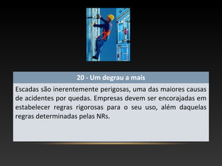 20 - Um degrau a mais
Escadas são inerentemente perigosas, uma das maiores causas
de acidentes por quedas. Empresas devem ser encorajadas em
estabelecer regras rigorosas para o seu uso, além daquelas
regras determinadas pelas NRs.
 