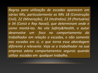 Regras para utilização de escadas aparecem em
várias NRs, particularmente as NRs 18 (Construção
Civil), 22 (Mineração), 23 (Incêndios) 29 (Portuário)
e 34 (Const e Rep Naval), que determinam onde e
como montá-las. No site Safety&Health, o autor
desenvolve um foco no comportamento do
trabalhador em relação a escadas, e não somente
nas escadas em si, o que torna essa abordagem
diferente e relevante. Veja se o trabalhador na sua
empresa adota comportamentos seguros quando
utiliza escadas em qualquer trabalho.
Regras para utilização de escadas aparecem em
várias NRs, particularmente as NRs 18 (Construção
Civil), 22 (Mineração), 23 (Incêndios) 29 (Portuário)
e 34 (Const e Rep Naval), que determinam onde e
como montá-las. No site Safety&Health, o autor
desenvolve um foco no comportamento do
trabalhador em relação a escadas, e não somente
nas escadas em si, o que torna essa abordagem
diferente e relevante. Veja se o trabalhador na sua
empresa adota comportamentos seguros quando
utiliza escadas em qualquer trabalho.
 