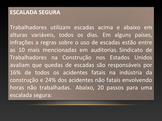 ESCALADA SEGURA
Trabalhadores utilizam escadas acima e abaixo em
alturas variáveis, todos os dias. Em alguns países,
infrações a regras sobre o uso de escadas estão entre
as 10 mais mencionadas em auditorias. Sindicato de
Trabalhadores na Construção nos Estados Unidos
avaliam que quedas de escadas são responsáveis por
16% de todos os acidentes fatais na indústria da
construção e 24% dos acidentes não fatais envolvendo
horas não trabalhadas. Abaixo, 20 passos para uma
escalada segura:
 