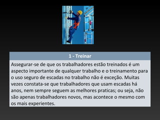 1 - Treinar
Assegurar-se de que os trabalhadores estão treinados é um
aspecto importante de qualquer trabalho e o treinamento para
o uso seguro de escadas no trabalho não é exceção. Muitas
vezes constata-se que trabalhadores que usam escadas há
anos, nem sempre seguem as melhores praticas; ou seja, não
são apenas trabalhadores novos, mas acontece o mesmo com
os mais experientes.
 
