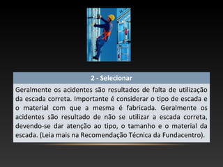 2 - Selecionar
Geralmente os acidentes são resultados de falta de utilização
da escada correta. Importante é considerar o tipo de escada e
o material com que a mesma é fabricada. Geralmente os
acidentes são resultado de não se utilizar a escada correta,
devendo-se dar atenção ao tipo, o tamanho e o material da
escada. (Leia mais na Recomendação Técnica da Fundacentro).
 