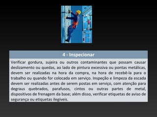 4 - Inspecionar
Verificar gordura, sujeira ou outros contaminantes que possam causar
deslizamento ou quedas, ao lado de pintura excessiva ou pontas metálicas,
devem ser realizadas na hora da compra, na hora de recebê-la para o
trabalho ou quando for colocada em serviço. Inspeção e limpeza da escada
devem ser realizadas antes de serem postas em serviço, com atenção para
degraus quebrados, parafusos, cintos ou outras partes de metal,
dispositivos de frenagem da base; além disso, verificar etiquetas de aviso de
segurança ou etiquetas ilegíveis.
 