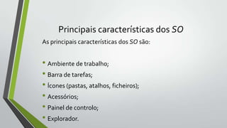Principais características dos SO
As principais características dos SO são:

• Ambiente de trabalho;
• Barra de tarefas;
• Ícones (pastas, atalhos, ficheiros);
• Acessórios;
• Painel de controlo;
• Explorador.

 