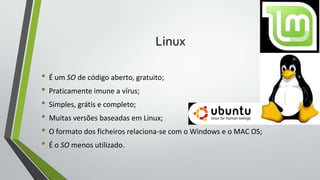 Linux
• É um SO de código aberto, gratuito;
• Praticamente imune a vírus;
• Simples, grátis e completo;
• Muitas versões baseadas em Linux;
• O formato dos ficheiros relaciona-se com o Windows e o MAC OS;
• É o SO menos utilizado.

 