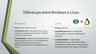 Diferenças entre Windows e Linux
Windows
•
•
•

Preço: entre os 97€ e os 227€.
Facilidade de uso: A Microsoft trouxe vários
avanços e mudanças que tornaram o sistema
muito mais fácil de usar.
Confiabilidade: Embora o Microsoft Windows
tenha grandes melhorias na confiabilidade ao
longo dos últimos anos e versões do
Windows, ainda não tem a confiabilidade do
Linux.

Linux

•
•
•

Preço: gratuito
Facilidade de uso: A maioria das
distribuições Linux tem melhorando
bastante.
Confiabilidade: A maioria das
distribuições Linux são notoriamente
confiáveis e muitas vezes funcionam por
anos sem precisar ser sequer reiniciado .

 