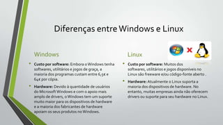 Diferenças entre Windows e Linux
Windows
•

•

Custo por software: Embora o Windows tenha
softwares, utilitários e jogos de graça, a
maioria dos programas custam entre 6,5€ e
64€ por cópia.
Hardware: Devido à quantidade de usuários
do Microsoft Windows e com o apoio mais
amplo de drivers, o Windows tem um suporte
muito maior para os dispositivos de hardware
e a maioria dos fabricantes de hardware
apoiam os seus produtos no Windows.

Linux
•

•

Custo por software: Muitos dos
softwares, utilitários e jogos disponíveis no
Linux são freeware e/ou código-fonte aberto .

Hardware: Atualmente o Linux suporta a
maioria dos dispositivos de hardware. No
entanto, muitas empresas ainda não oferecem
drivers ou suporte para seu hardware no Linux.

 