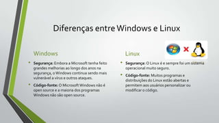 Diferenças entre Windows e Linux
Windows
•

•

Segurança: Embora a Microsoft tenha feito
grandes melhorias ao longo dos anos na
segurança, o Windows continua sendo mais
vulnerável a vírus e outros ataques.
Código-fonte: O Microsoft Windows não é
open source e a maioria dos programas
Windows não são open source.

Linux
•

•

Segurança: O Linux é e sempre foi um sistema
operacional muito seguro.
Código-fonte: Muitos programas e
distribuições do Linux estão abertas e
permitem aos usuários personalizar ou
modificar o código.

 