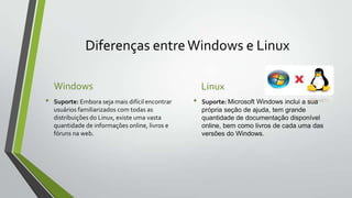 Diferenças entre Windows e Linux
Windows
•

Suporte: Embora seja mais difícil encontrar
usuários familiarizados com todas as
distribuições do Linux, existe uma vasta
quantidade de informações online, livros e
fóruns na web.

Linux
•

Suporte: Microsoft Windows inclui a sua
própria seção de ajuda, tem grande
quantidade de documentação disponível
online, bem como livros de cada uma das
versões do Windows.

 