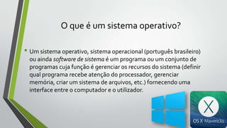 O que é um sistema operativo?
• Um sistema operativo, sistema operacional (português brasileiro)
ou ainda software de sistema é um programa ou um conjunto de
programas cuja função é gerenciar os recursos do sistema (definir
qual programa recebe atenção do processador, gerenciar
memória, criar um sistema de arquivos, etc.) fornecendo uma
interface entre o computador e o utilizador.

 