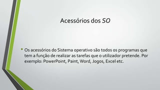 Acessórios dos SO

• Os acessórios do Sistema operativo são todos os programas que
tem a função de realizar as tarefas que o utilizador pretende. Por
exemplo: PowerPoint, Paint, Word, Jogos, Excel etc.

 