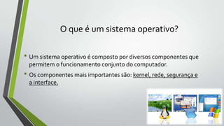 O que é um sistema operativo?
• Um sistema operativo é composto por diversos componentes que
permitem o funcionamento conjunto do computador.

• Os componentes mais importantes são: kernel, rede, segurança e
a interface.

 