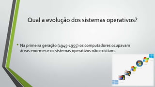 Qual a evolução dos sistemas operativos?

• Na primeira geração (1945-1955) os computadores ocupavam
áreas enormes e os sistemas operativos não existiam.

 