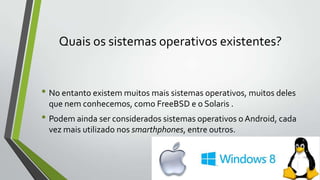 Quais os sistemas operativos existentes?

• No entanto existem muitos mais sistemas operativos, muitos deles
que nem conhecemos, como FreeBSD e o Solaris .

• Podem ainda ser considerados sistemas operativos o Android, cada
vez mais utilizado nos smarthphones, entre outros.

 
