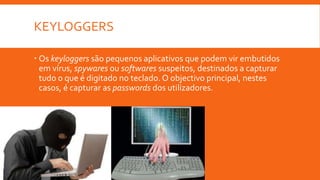 KEYLOGGERS
 Os keyloggers são pequenos aplicativos que podem vir embutidos
em vírus, spywares ou softwares suspeitos, destinados a capturar
tudo o que é digitado no teclado. O objectivo principal, nestes
casos, é capturar as passwords dos utilizadores.

 