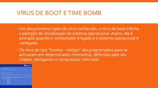 VÍRUS DE BOOT E TIME BOMB
 Um dos primeiros tipos de vírus conhecido, o vírus de boot infecta
a partição de inicialização do sistema operacional. Assim, ele é
activado quando o computador é ligado e o sistema operacional é
carregado.
 Os vírus do tipo "bomba - relógio" são programados para se
activarem em determinados momentos, definidos pelo seu
criador, desligando o computador infectado.

 
