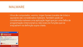 MALWARE
 Vírus de computador, worms, trojan horses (cavalos de tróia) e
spywares são considerados malware. Também pode ser
considerada malware uma aplicação legal que por uma falha de
programação (intencional ou não) execute funções que se
enquadrem na definição supra citada.

 