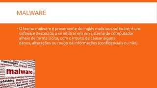 MALWARE
 O termo malware é proveniente do inglês malicious software; é um
software destinado a se infiltrar em um sistema de computador
alheio de forma ilícita, com o intuito de causar alguns
danos, alterações ou roubo de informações (confidenciais ou não).

 