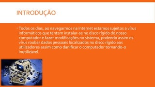 INTRODUÇÃO
 Todos os dias, ao navegarmos na Internet estamos sujeitos a vírus
informáticos que tentam instalar-se no disco rígido do nosso
computador e fazer modificações no sistema, podendo assim os
vírus roubar dados pessoais localizados no disco rígido aos
utilizadores assim como danificar o computador tornando-o
inutilizável.

 