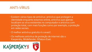 ANTI-VÍRUS
 Existem vários tipos de antivírus: antivírus que protegem a
identidade enquanto estamos online, antivírus que apenas
localizam os vírus existentes no computador e antivírus com
proteção total, com mais funções como por exemplo, a proteção
em redes sociais.
 O melhor antivírus gratuito é o avast!.
 Os melhores antivírus de proteção de internet são o
Kaspersky, Bitdefender, GData e Eset.

 