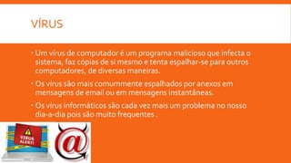 VÍRUS
 Um vírus de computador é um programa malicioso que infecta o
sistema, faz cópias de si mesmo e tenta espalhar-se para outros
computadores, de diversas maneiras.
 Os vírus são mais comummente espalhados por anexos em
mensagens de email ou em mensagens instantâneas.
 Os vírus informáticos são cada vez mais um problema no nosso
dia-a-dia pois são muito frequentes .

 