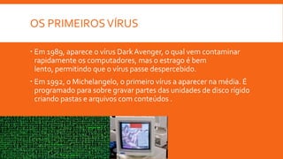 OS PRIMEIROS VÍRUS
 Em 1989, aparece o vírus Dark Avenger, o qual vem contaminar
rapidamente os computadores, mas o estrago é bem
lento, permitindo que o vírus passe despercebido.
 Em 1992, o Michelangelo, o primeiro vírus a aparecer na média. É
programado para sobre gravar partes das unidades de disco rígido
criando pastas e arquivos com conteúdos .

 