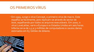 OS PRIMEIROS VÍRUS
 Em 1995, surge o vírus Concept, o primeiro vírus de macro. Este
espalha-se facilmente, pois replicam-se através do sector de
boot, espalhando por todos os arquivos executáveis. Em 2000, o
vírus LoveLetter, varre a Europa e os Estados Unidos em seis horas.
Infecta cerca de 2,5 a 3 milhões de computadores e causou danos
estimados em 8,7 biliões de dólares.

 