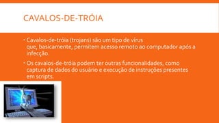 CAVALOS-DE-TRÓIA
 Cavalos-de-tróia (trojans) são um tipo de vírus
que, basicamente, permitem acesso remoto ao computador após a
infecção.
 Os cavalos-de-tróia podem ter outras funcionalidades, como
captura de dados do usuário e execução de instruções presentes
em scripts.

 