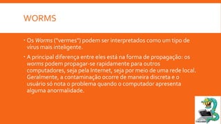 WORMS
 Os Worms ("vermes") podem ser interpretados como um tipo de
vírus mais inteligente.
 A principal diferença entre eles está na forma de propagação: os
worms podem propagar-se rapidamente para outros
computadores, seja pela Internet, seja por meio de uma rede local.
Geralmente, a contaminação ocorre de maneira discreta e o
usuário só nota o problema quando o computador apresenta
alguma anormalidade.

 