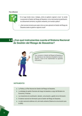  32
•	 En el lugar donde vives o trabajas ¿Cómo el gobierno regional o local ha venido
incorporando la Gestión del Riesgo de Desastres en los instrumentos de planificación,
de ordenamiento territorial, de gestión ambiental y de inversión pública?
•	 ¿Qué acciones tomarías para saber cómo se viene aplicando la Gestión del Riesgo de
Desastres desde el gobierno regional o local?
Para reflexionar
2.4 	¿Con qué instrumentos cuenta el Sistema Nacional
de Gestión del Riesgo de Desastres?
Para incorporar la Gestión del Riesgo de Desastres en
las instancias en las instancias del gobierno nacional,
regional y local se han implementado los siguientes
instrumentos:
a.	 La Política y el Plan Nacional de Gestión del Riesgo de Desastres.
b.	 La estrategia de gestión financiera del riesgo de desastres a cargo del Ministerio de 		
	 Economía y Finanzas.
c.	 Los mecanismos de coordinación, decisión, comunicación y gestión de la información.
d.	 El sistema nacional de información para la Gestión del Riesgo de Desastres.
e.	 La radio nacional de defensa civil y del medio ambiente (Sistema de comunicación para
la GRD).
INSTRUMENTOS
 