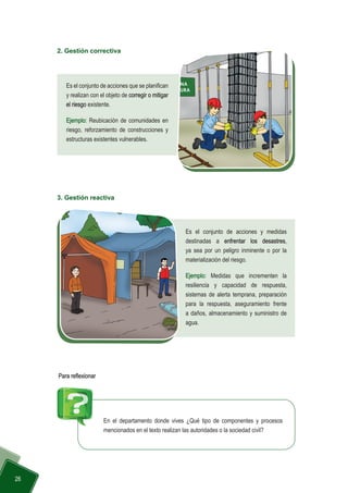  26
2. Gestión correctiva
Es el conjunto de acciones que se planifican
y realizan con el objeto de corregir o mitigar
el riesgo existente.
Ejemplo: Reubicación de comunidades en
riesgo, reforzamiento de construcciones y
estructuras existentes vulnerables.
3. Gestión reactiva
Es el conjunto de acciones y medidas
destinadas a enfrentar los desastres,
ya sea por un peligro inminente o por la
materialización del riesgo.
Ejemplo: Medidas que incrementen la
resiliencia y capacidad de respuesta,
sistemas de alerta temprana, preparación
para la respuesta, aseguramiento frente
a daños, almacenamiento y suministro de
agua.
En el departamento donde vives ¿Qué tipo de componentes y procesos
mencionados en el texto realizan las autoridades o la sociedad civil?
Para reflexionar
 