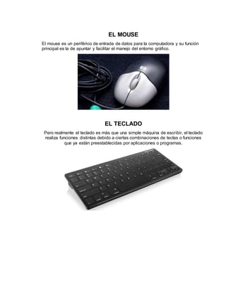 EL MOUSE
El mouse es un periférico de entrada de datos para la computadora y su función
principal es la de apuntar y facilitar el manejo del entorno gráfico.
EL TECLADO
Pero realmente el teclado es más que una simple máquina de escribir, el teclado
realiza funciones distintas debido a ciertas combinaciones de teclas o funciones
que ya están preestablecidas por aplicaciones o programas.
 
