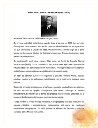 Página | 9
ENRIQUE CONRADO RÉBSAMEN (1857-1904)
Nació el 4 de febrero de 1857 en Kreuzlingen, Suiza.
Su primera actividad pedagógica cuando llega a México en 1883 fue en León,
Guanajuato, como maestro de francés, pero sus ideas liberales no les agradaron,
así que se trasladó a Orizaba en 1885. Posteriormente, se hizo cargo de la parte
teórica de la escuela Modelo de Orizaba fundada por Enrique Laubscher, quien
atendió la parte práctica.
Su participación duró siete meses. Más tarde, se fundó la Escuela Normal
Veracruzana (1886), con la contribución de los directores regionales, que estaban
influenciados y en comunicación con Rébsamen. Propagaron las nuevas técnicas
pedagógicas, otorgaron becas y establecieron el servicio social.
En 1887 se abrieron cursos y se organizó la Escuela Primaria Anexa, escuela
práctica, modelo y de aplicación metodológica, en la cual se le designó como
director.
Desarrolló el modo simultáneo de enseñanza, consistía en clasificar a los alumnos
de una escuela en grupos homogéneos (por edad). Sustituyó el sistema
lancasteriano. El maestro es el centro del proceso de enseñanza. Esta idea es, el
fundamento ideológico del llamado movimiento normalista.
Fundó en 1889 la revista México Intelectual. Cuyo propósito consistía en difundir los
nuevos métodos y procedimientos pedagógicos, así como las modernas
enseñanzas pedagógicas. En 1899 publicó el Método de Escritura y Lectura,
conocido como Método Rébsamen.
 