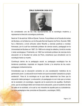 Página | 10
ÉMILE DURKHEIM (1858-1917)
Es considerado uno de los más representantes de la sociología moderna y
representa la dirección sociológica positivista.
Nació el 15 de abril de 1858 en Épinal, Francia. Fue profesor en la Faculta de Letras
de Burdeos, en la Soborna y en la Escuela Normal Superior de París. Durante 1886
fue a Alemania y envió artículos sobre filosofía y ciencias positivas a revistas
francesas, por lo cual fue nombrado profesor de ciencia social y pedagogía en la
Universidad de Burdeos en 1887. En 1896 se le otorgó la cátedra y fundó la revista
L’anée sociologique. Finalmente, en 1902 fue nombrado profesor de ciencias de la
educación en la facultad de Letras de París, enseñanza que simultaneó con la
sociología hasta su muerte.
Contribuyó dentro de la pedagogía social, su pedagogía sociológica fue de
tendencia positivista, inspirada en Augusto Comte y la empírica de los socio-
pedagogos norteamericanos.
Consideraba que la educación consistía en una socialización metódica de la
generación joven. La educación es el medio con que la sociedad “perpetúa su propia
existencia”. Para él, la sociología es la que debe determinar los fines que la
educación debe perseguir. La educación y la pedagogía no son más que un anexo
de la sociedad y la sociología, negando así la autonomía de aquéllas. Durkheim
creía, que la sociología debía ser la base de la educación, pues el sustento de ésta
se halla en la sociedad, a la cual su vez necesita de aquella para su subsistencia.
Su obra pedagógica más conocida es Educación y sociología (1922).
 