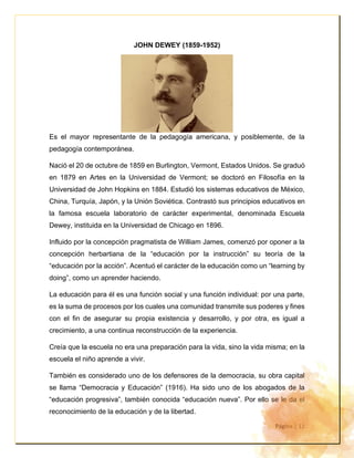 Página | 11
JOHN DEWEY (1859-1952)
Es el mayor representante de la pedagogía americana, y posiblemente, de la
pedagogía contemporánea.
Nació el 20 de octubre de 1859 en Burlington, Vermont, Estados Unidos. Se graduó
en 1879 en Artes en la Universidad de Vermont; se doctoró en Filosofía en la
Universidad de John Hopkins en 1884. Estudió los sistemas educativos de México,
China, Turquía, Japón, y la Unión Soviética. Contrastó sus principios educativos en
la famosa escuela laboratorio de carácter experimental, denominada Escuela
Dewey, instituida en la Universidad de Chicago en 1896.
Influido por la concepción pragmatista de William James, comenzó por oponer a la
concepción herbartiana de la “educación por la instrucción” su teoría de la
“educación por la acción”. Acentuó el carácter de la educación como un “learning by
doing”, como un aprender haciendo.
La educación para él es una función social y una función individual: por una parte,
es la suma de procesos por los cuales una comunidad transmite sus poderes y fines
con el fin de asegurar su propia existencia y desarrollo, y por otra, es igual a
crecimiento, a una continua reconstrucción de la experiencia.
Creía que la escuela no era una preparación para la vida, sino la vida misma; en la
escuela el niño aprende a vivir.
También es considerado uno de los defensores de la democracia, su obra capital
se llama “Democracia y Educación” (1916). Ha sido uno de los abogados de la
“educación progresiva”, también conocida “educación nueva”. Por ello se le da el
reconocimiento de la educación y de la libertad.
 