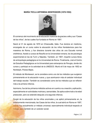 Página | 12
MARÍA TECLA ARTEMISIA MONTESSORI (1870-1952)
El comienzo del movimiento de la educación nueva se da gracias a ella y sus “Casas
de los niños”, de las cuales fue fundada en Roma en 1907.
Nació el 31 de agosto de 1870 en Chiaravalle, Italia. Fue doctora en medicina,
encargada de un curso sobre la educación de los niños frenástenicos para los
maestros de Roma, y fue directora durante dos años de una Escuela normal
ortofrénica. Asistió a cursos de filosofía en la Universidad romana, los de psicología
experimental en las de Turín y Nápoles. También, en 1907, impartió cursos libres
de antropología pedagógica en la Universidad de Roma. Finalmente, creó el Centro
de Estudios Pedagógicos en la Universidad para extranjeros de Perugia, donde dio
cursos y participó en la actividad de la UNESCO. Murió el 6 de mayo de 1952 en
Nordwijck, Países Bajos.
El método de Montessori, se le considera como uno de los métodos que surgieron
primeramente en la educación nueva, y que acentuaron más el carácter individual
del trabajo escolar. También es considerado como de los métodos que se refieren
más a la primera infancia.
Asimismo, fue de los primeros métodos activos en cuanto a su creación y aplicación,
especialmente en actividades motrices y sensoriales. Se aplica sobre todo a la edad
preescolar, pero se extendió después a la segunda infancia.
Surgió de la educación de los niños anormales y se aplicó primeramente en, la
anteriormente mencionada, las Casas de los niños, la cual abrió en Roma en 1907,
siendo hoy actualmente un método universal, esencialmente individual respecto al
trabajo, pero también de un carácter social.
 
