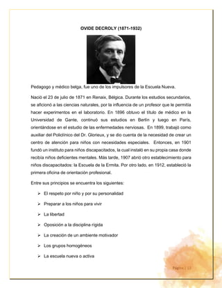 Página | 13
OVIDE DECROLY (1871-1932)
Pedagogo y médico belga, fue uno de los impulsores de la Escuela Nueva.
Nació el 23 de julio de 1871 en Renaix, Bélgica. Durante los estudios secundarios,
se aficionó a las ciencias naturales, por la influencia de un profesor que le permitía
hacer experimentos en el laboratorio. En 1896 obtuvo el título de médico en la
Universidad de Gante, continuó sus estudios en Berlín y luego en París,
orientándose en el estudio de las enfermedades nerviosas. En 1899, trabajó como
auxiliar del Policlínico del Dr. Glorieux, y se dio cuenta de la necesidad de crear un
centro de atención para niños con necesidades especiales. Entonces, en 1901
fundó un instituto para niños discapacitados, la cual instaló en su propia casa donde
recibía niños deficientes mentales. Más tarde, 1907 abrió otro establecimiento para
niños discapacitados: la Escuela de la Ermita. Por otro lado, en 1912, estableció la
primera oficina de orientación profesional.
Entre sus principios se encuentra los siguientes:
➢ El respeto por niño y por su personalidad
➢ Preparar a los niños para vivir
➢ La libertad
➢ Oposición a la disciplina rígida
➢ La creación de un ambiente motivador
➢ Los grupos homogéneos
➢ La escuela nueva o activa
 