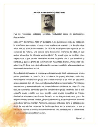 Página | 14
ANTON MAKARENKO (1888-1939)
Fue un reconocido pedagogo soviético, reeducador social de adolescentes
descarriados.
Nació el 1° de marzo de 1888 en Biolopolie. A los quince años inició su trabajo en
la enseñanza secundaria, primero como ayudante de maestro, y a los diecisiete
años, obtuvo el título de maestro. En 1920 le encargaron que organice en las
cercanías de Poltava, una colonia para delincuentes menores de edad, el cual
recibió el nombre de “Colonia Máximo Gorki”. En aquel lugar, se recibían niños
vagabundos cuyos padres parecieron durante la guerra civil o por epidemias y
hambres, y quienes pronto se convirtieron en magníficos jóvenes, inteligentes y de
alta moral. Él decía que, si el adolescente es malo, es debido a la carencia de un
buen condicionamiento social.
Su pedagogía se basa en la práctica y en la experiencia, basó su pedagogía en dos
puntos principales: la creación de la conciencia de grupo y el trabajo productivo.
Para crear la conciencia de grupo tuvo la idea de dividir a los niños en pequeños
grupos estables de 4 o 5 niños, entre los cuales había un responsable. Permitía que
se creara un grupo consolidado que favorecía la reeducación de los niños. Por otro
lado, la experiencia demostró que esta conciencia de grupo se remitía sólo a este
pequeño grupo estable, así que, decidió crear grupos inestables de trabajo
destinados a tareas extraordinarias formado por un integrante de cada grupo. La
responsabilidad también variaba, ya que consideraba que los niños debían aprender
a obedecer como a mandar. Asimismo, creía que el Estado tiene la obligación de
dirigir la vida de las personas, la familia no debe ser la encargada, y que la
educación no está al servicio de la individualidad, sino pensada para la colectividad,
la persona al servicio del bien común.
 