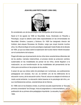 Página | 15
JEAN WILLIAM FRITZ PIAGET (1896-1980)
Es considerado uno de los psicólogos más distinguidos de la hora actual.
Nació el 9 de agosto de 1896 en Neuchâtel, Suiza. Doctorado en Filosofía y
Psicología, ocupó la cátedra sobre tales especialidades en las Universidades de
Neuchâtel, Ginebra, Lausana y Sorbona. En 1929 fue designado director del
Instituto Jean-Jaques Rousseau de Ginebra, cargo que ocupó durante muchos
años. Su influencia llegó al mundo psicológico anglosajón hasta finales de la década
de 1950, ya que sus ideas sobre la exploración del mundo interior infantil chocaban
con el conductismo de la época.
Piaget afirmaba que el pensamiento de los niños tiene características diferentes del
de los adultos. Llamaba metamorfosis, al proceso donde se producían cambios
sustanciales en las modalidades de pensar de los niños, donde llegaban a la
maduración, es una transformación de las modalidades del pensamiento de los
niños para convertirse en las propias de los adultos.
A pesar de que sus obras sobre de psicología son numerosas, sus publicaciones
pedagógicas son escasas. Aun así, es también uno de los defensores de la
educación nueva y de la educación activa. Para él, educar es adaptar el individuo al
medio social ambiente. La educación debía basarse en la psicología del niño y en
sus manifestaciones activas, características de la infancia.
En 1896 creó en los Estados Unidos, la primera escuela experimental, la “Escuela
primaria universitaria" de Chicago. Inicia el pragmatismo o instrumentalismo, con la
publicación de su primera obra pedagógica importante: La escuela y la sociedad en
1900.
 