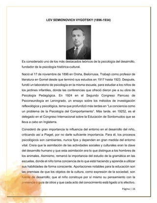 Página | 16
LEV SEMIONOVICH VYGOTSKY (1896-1934)
Es considerado uno de los más destacados teóricos de la psicología del desarrollo,
fundador de la psicología histórica-cultural.
Nació el 17 de noviembre de 1896 en Orsha, Bielorrusia. Trabajó como profesor de
literatura en Gomel desde que terminó sus estudios en 1917 hasta 1923. Después,
fundó un laboratorio de psicología en la misma escuela, para estudiar a los niños de
los jardines infantiles, donde las conferencias que ofreció dieron pie a su obra de
Psicología Pedagógica. En 1924 en el Segundo Congreso Panruso de
Psiconeurología en Leningrado, un ensayo sobre los métodos de investigación
reflexológica y psicológica, tema que profundizó más tardes en “La conciencia como
un problema de la Psicología del Comportamiento”. Más tarde, en 19252, es el
delegado en el Congreso Internacional sobre la Educación de Sordomudos que se
lleva a cabo en Inglaterra.
Consideró de gran importancia la influencia del entorno en el desarrollo del niño,
criticando así a Piaget, por no darle suficiente importancia. Para él, los procesos
psicológicos son cambiantes, nunca fijos y dependen en gran medida del entorno
vital. Creía que la asimilación de las actividades sociales y culturales eran la clave
del desarrollo humano y que esta asimilación era lo que distingue a los hombres de
los animales. Asimismo, remarcó la importancia del estudio de la gramática en las
escuelas, donde el niño toma conciencia de lo que está haciendo y aprende a utilizar
sus habilidades de forma consciente. Aportaciones notables para la educación son
las premisas de que los objetos de la cultura, como expresión de la sociedad, son
fuente de desarrollo; que el niño construye por sí mismo su pensamiento con la
presencia o guía de otros y que cada acto del conocimiento está ligado a lo afectivo.
 