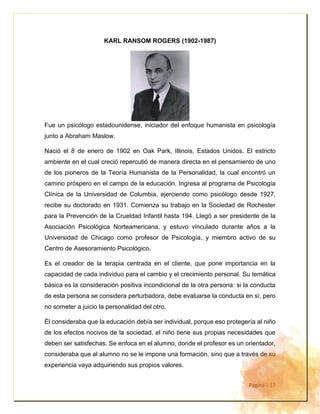 Página | 17
KARL RANSOM ROGERS (1902-1987)
Fue un psicólogo estadounidense, iniciador del enfoque humanista en psicología
junto a Abraham Maslow.
Nació el 8 de enero de 1902 en Oak Park, Illinois, Estados Unidos. El estricto
ambiente en el cual creció repercutió de manera directa en el pensamiento de uno
de los pioneros de la Teoría Humanista de la Personalidad, la cual encontró un
camino próspero en el campo de la educación. Ingresa al programa de Psicología
Clínica de la Universidad de Columbia, ejerciendo como psicólogo desde 1927,
recibe su doctorado en 1931. Comienza su trabajo en la Sociedad de Rochester
para la Prevención de la Crueldad Infantil hasta 194. Llegó a ser presidente de la
Asociación Psicológica Norteamericana, y estuvo vinculado durante años a la
Universidad de Chicago como profesor de Psicología, y miembro activo de su
Centro de Asesoramiento Psicológico.
Es el creador de la terapia centrada en el cliente, que pone importancia en la
capacidad de cada individuo para el cambio y el crecimiento personal. Su temática
básica es la consideración positiva incondicional de la otra persona: si la conducta
de esta persona se considera perturbadora, debe evaluarse la conducta en sí, pero
no someter a juicio la personalidad del otro.
Él consideraba que la educación debía ser individual, porque eso protegería al niño
de los efectos nocivos de la sociedad, el niño tiene sus propias necesidades que
deben ser satisfechas. Se enfoca en el alumno, donde el profesor es un orientador,
consideraba que al alumno no se le impone una formación, sino que a través de su
experiencia vaya adquiriendo sus propios valores.
 