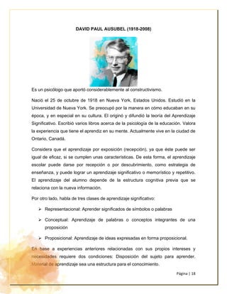 Página | 18
DAVID PAUL AUSUBEL (1918-2008)
Es un psicólogo que aportó considerablemente al constructivismo.
Nació el 25 de octubre de 1918 en Nueva York, Estados Unidos. Estudió en la
Universidad de Nueva York. Se preocupó por la manera en cómo educaban en su
época, y en especial en su cultura. El originó y difundió la teoría del Aprendizaje
Significativo. Escribió varios libros acerca de la psicología de la educación. Valora
la experiencia que tiene el aprendiz en su mente. Actualmente vive en la ciudad de
Ontario, Canadá.
Considera que el aprendizaje por exposición (recepción), ya que éste puede ser
igual de eficaz, si se cumplen unas características. De esta forma, el aprendizaje
escolar puede darse por recepción o por descubrimiento, como estrategia de
enseñanza, y puede lograr un aprendizaje significativo o memorístico y repetitivo.
El aprendizaje del alumno depende de la estructura cognitiva previa que se
relaciona con la nueva información.
Por otro lado, habla de tres clases de aprendizaje significativo:
➢ Representacional: Aprender significados de símbolos o palabras
➢ Conceptual: Aprendizaje de palabras o conceptos integrantes de una
proposición
➢ Proposicional: Aprendizaje de ideas expresadas en forma proposicional.
En base a experiencias anteriores relacionadas con sus propios intereses y
necesidades requiere dos condiciones: Disposición del sujeto para aprender.
Material de aprendizaje sea una estructura para el conocimiento.
 