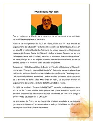 Página | 19
PAULO FREIRE (1921-1997)
Fue un pedagogo y filósofo, es el pedagogo de los oprimidos y en su trabajo
transmitió la pedagogía de la esperanza.
Nació el 19 de septiembre de 1921 en Recife, Brasil. En 1947 fue director del
Departamento de Educación y Cultura del Servicio Social de la Industria. Fundó en
los años 50’ el Instituto Capibaribe. Asimismo, fue uno de los primeros 15 consejeros
pioneros del Consejo Estatal de Educación de Pernambuco. Escogido por ser una
de las personas de “notorio saber y experiencia en materia de educación y cultura”.
En 1958 participa en el II Congreso Nacional de Educación de Adultos en Río de
Janeiro, donde se le reconoce como educador progresista.
Después, en 1959 obtuvo el título de Doctor en Filosofía e Historia de la Educación
con la tesis “Educación y Actualidad Brasileña”. Asimismo, es nombrado profesor
de Filosofía e Historia de la Educación de la Facultad de Filosofía, Ciencias y Letras.
Obtuvo el nombramiento de Docente Libre de Historia y Filosofía de la Educación
de la Escuela de Bellas Artes. Más tarde, en 1961, fue el primer director del
Departamento de Extensión Cultural de la Universidad de Recife.
En 1969, fue nombrado “Experto de la UNESCO”, trabajaba en el departamento de
educación del Consejo Mundial de las Iglesias a los que se asesoraba y participaba
en varios programas de educación de adultos. Finalmente, en 1986, se le otorgó el
premio “Paz y Educación” de la UNESCO.
La aportación de Freire fue un humanista cristiano vinculado a movimientos
genuinamente latinoamericanos como el de la teología de la liberación. Muere el 3
de mayo de 1997 en su país de nacimiento.
 
