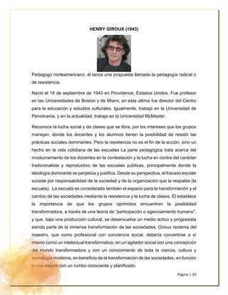 Página | 20
HENRY GIROUX (1943)
Pedagogo norteamericano, él lanza una propuesta llamada la pedagogía radical o
de resistencia.
Nació el 18 de septiembre de 1943 en Providence, Estados Unidos. Fue profesor
en las Universidades de Boston y de Miami, en esta última fue director del Centro
para la educación y estudios culturales. Igualmente, trabajó en la Universidad de
Pensilvania, y en la actualidad, trabaja en la Universidad McMaster.
Reconoce la lucha social y de clases que se libra, por los intereses que los grupos
manejan, donde los docentes y los alumnos tienen la posibilidad de resistir las
prácticas sociales dominantes. Pero la resistencia no es el fin de la acción, sino un
hecho en la vida cotidiana de las escuelas La parte pedagógica trata acerca del
involucramiento de los docentes en la contestación y la lucha en contra del carácter
tradicionalista y reproductivo de las escuelas públicas, principalmente donde la
ideología dominante se perpetúa y justifica. Desde su perspectiva, el fracaso escolar
sucede por responsabilidad de la sociedad y de la organización que la respalda (la
escuela). La escuela es considerada también el espacio para la transformación y el
cambio de las sociedades mediante la resistencia y la lucha de clases. Él establece
la importancia de que los grupos oprimidos encuentren la posibilidad
transformadora, a través de una teoría de “participación o agenciamiento humano”,
y que, bajo una producción cultural, se desenvuelve un medio activo y progresista
siendo parte de la inmensa transformación de las sociedades. Giroux reclama del
maestro, que como profesional con conciencia social, debería convertirse a sí
mismo como un intelectual transformativo, en un agitador social con una concepción
del mundo transformadora y con un conocimiento de toda la ciencia, cultura y
tecnología moderna, en beneficio de la transformación de las sociedades, en función
a una mejora con un rumbo consciente y planificado.
 